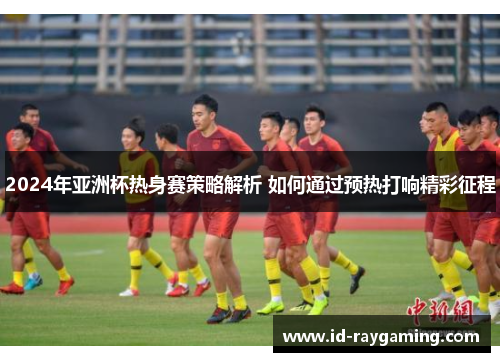 2024年亚洲杯热身赛策略解析 如何通过预热打响精彩征程