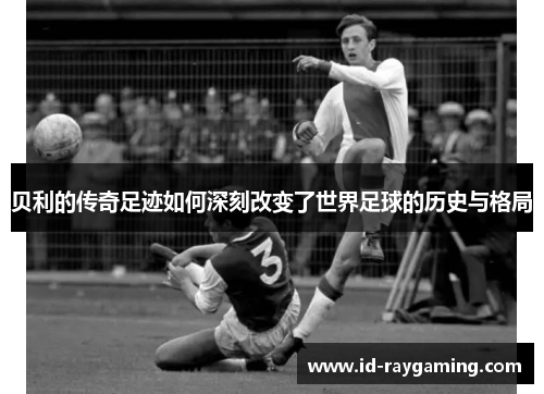 贝利的传奇足迹如何深刻改变了世界足球的历史与格局