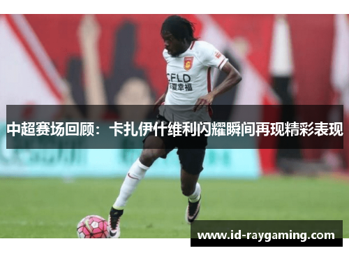 中超赛场回顾：卡扎伊什维利闪耀瞬间再现精彩表现