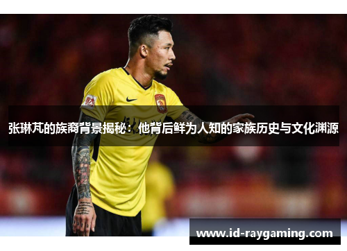 张琳芃的族裔背景揭秘：他背后鲜为人知的家族历史与文化渊源